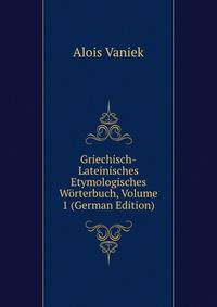 Griechisch-Lateinisches Etymologisches Worterbuch, Volume 1 (German Edition)