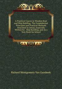 A Practical Course in Wooden Boat and Ship Building: The Fundamental Principles and Practical Methods Described in Detail, Especially Written for . Ship Building, and As a Text-Book for School
