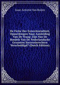 De Fictie Der Exterritorialiteit, Opmerkingen Naar Aanleiding Van De Vraag: Zijn Van De Boedels Van De Nederlandsche Gezanten Successierechten Verschuldigd? (Dutch Edition)