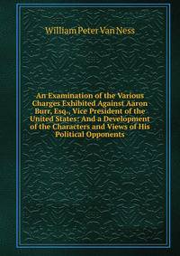An Examination of the Various Charges Exhibited Against Aaron Burr, Esq., Vice President of the United States: And a Development of the Characters and Views of His Political Opponents