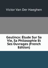 Geulincx: Etude Sur Sa Vie, Sa Philosophie Et Ses Ouvrages (French Edition)