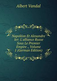 Napol?on Et Alexandre Ier: L'alliance Russe Sous Le Premier Empire ., Volume 1 (German Edition)