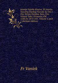 Istorija Vojnike Krajine, Ili Istorija Vascelog Srpskog Naroda Sa Ove I One Strane Dunava, Save, Une, Vrbasa Tako I Primorja (Od 1538 Do 1873-335 . Volume 1, part 1 (Serbian Edition)
