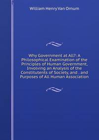 Why Government at All?: A Philosophical Examination of the Principles of Human Government, Involving an Analysis of the Constitutents of Society, and . and Purposes of All Human Association