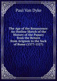 The Age of the Renascence: An Outline Sketch of the History of the Papacy from the Return from Avignon to the Sack of Rome (1377-1527)