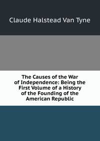 The Causes of the War of Independence: Being the First Volume of a History of the Founding of the American Republic