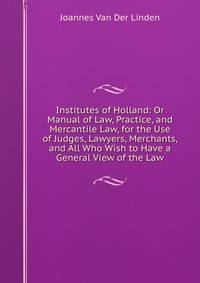 Institutes of Holland: Or Manual of Law, Practice, and Mercantile Law, for the Use of Judges, Lawyers, Merchants, and All Who Wish to Have a General View of the Law