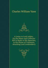 A Letter to Lord Ashley . On the Mines and Collieries' Bill In Reply to His Speeches, in the House of Commons, Attacking Lord Londonderry.