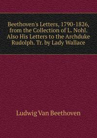 Beethoven's Letters, 1790-1826, from the Collection of L. Nohl. Also His Letters to the Archduke Rudolph. Tr. by Lady Wallace