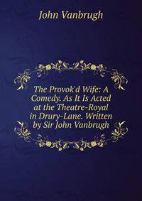 The Provok'd Wife: A Comedy. As It Is Acted at the Theatre-Royal in Drury-Lane. Written by Sir John Vanbrugh