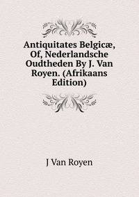 Antiquitates Belgic?, Of, Nederlandsche Oudtheden By J. Van Royen. (Afrikaans Edition)