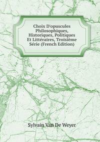 Choix D'opuscules Philosophiques, Historiques, Politiques Et Litt?raires, Troisi?me S?rie (French Edition)