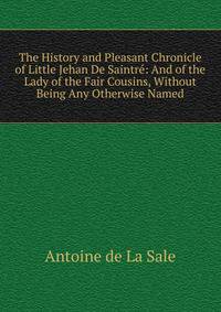 The History and Pleasant Chronicle of Little Jehan De Saintre: And of the Lady of the Fair Cousins, Without Being Any Otherwise Named