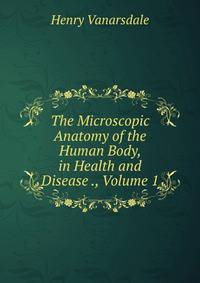 The Microscopic Anatomy of the Human Body, in Health and Disease ., Volume 1