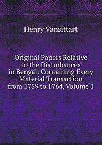 Original Papers Relative to the Disturbances in Bengal: Containing Every Material Transaction from 1759 to 1764, Volume 1