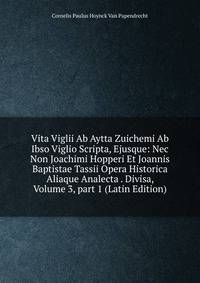 Vita Viglii Ab Aytta Zuichemi Ab Ibso Viglio Scripta, Ejusque: Nec Non Joachimi Hopperi Et Joannis Baptistae Tassii Opera Historica Aliaque Analecta . Divisa, Volume 3, part 1 (Latin Edition)
