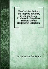 The Christian Entirely the Property of Christ, in Life and Death: Exhibited in Fifty-Three Sermons On the Heidelbergh Catechism .