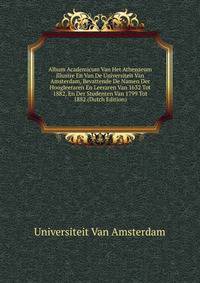 Album Academicum Van Het Athenaeum Illustre En Van De Universiteit Van Amsterdam, Bevattende De Namen Der Hoogleeraren En Leeraren Van 1632 Tot 1882, En Der Studenten Van 1799 Tot 1882 (Dutch Edition)
