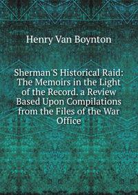 Sherman'S Historical Raid: The Memoirs in the Light of the Record. a Review Based Upon Compilations from the Files of the War Office