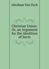Christian Union: Or, an Argument for the Abolition of Sects