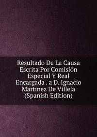 Resultado De La Causa Escrita Por Comision Especial Y Real Encargada . a D. Ignacio Martinez De Villela (Spanish Edition)