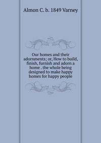Our homes and their adornments; or, How to build, finish, furnish and adorn a home . the whole being designed to make happy homes for happy people