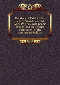 The story of Patriots' day, Lexington and Concord, April 19, 1775, with poems brought out on the first observation of the anniversary holiday
