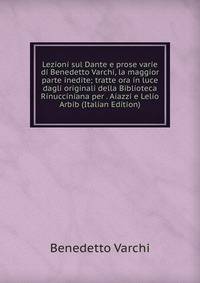 Lezioni sul Dante e prose varie di Benedetto Varchi, la maggior parte inedite; tratte ora in luce dagli originali della Biblioteca Rinucciniana per . Aiazzi e Lelio Arbib (Italian Edition)