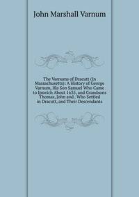 The Varnums of Dracutt (In Massachusetts): A History of George Varnum, His Son Samuel Who Came to Ipswich About 1635, and Grandsons Thomas, John and . Who Settled in Dracutt, and Their Descendants