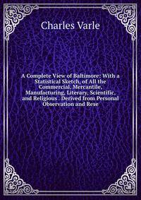 A Complete View of Baltimore: With a Statistical Sketch, of All the Commercial, Mercantile, Manufacturing, Literary, Scientific, and Religious . Derived from Personal Observation and Rese