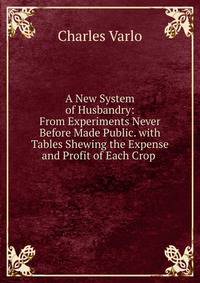 A New System of Husbandry: From Experiments Never Before Made Public. with Tables Shewing the Expense and Profit of Each Crop .