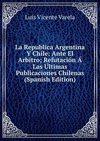 La Republica Argentina Y Chile: Ante El Arbitro; Refutacion A Las Ultimas Publicaciones Chilenas (Spanish Edition)