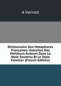 Dictionnaire Des Metaphores Francaises: Extraites Des Meilleurs Auteurs Dans Le Style Soutenu Et Le Style Familier (French Edition)