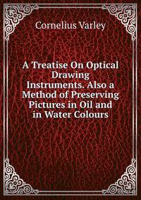 A Treatise On Optical Drawing Instruments. Also a Method of Preserving Pictures in Oil and in Water Colours