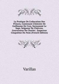 La Pratique De L'education Des Princes, Contenant L'histoire De Guillaume De Croy, Surnomm? Le Sage, Seigneur De Chi?vres, Gouverneur De Charles . Empereur Cinqui?me Du Nom (French Edition)