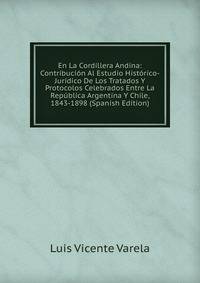 En La Cordillera Andina: Contribucion Al Estudio Historico-Juridico De Los Tratados Y Protocolos Celebrados Entre La Republica Argentina Y Chile, 1843-1898 (Spanish Edition)