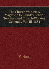 The Church Worker: A Magazine for Sunday School Teachers and Church-Workers Generally Vol. Iii-1884