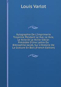 Xylographie De L'Imprimerie Troyenne Pendant Le Xve, Le Xvie, Le Xviie Et Le Xviiie Si?cle: Pr?c?d?e D'Une Lettre Du Bibliophile Jacob, Sur L'Histoire De La Gravure En Bois (French Edition)