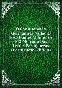 O Consummado Germanista (vulgo O Jose Gomes Monteiro) E O Mercado Das Letras Portuguezas (Portuguese Edition)