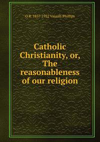 Catholic Christianity, or, The reasonableness of our religion