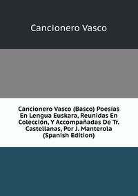 Cancionero Vasco (Basco) Poesias En Lengua Euskara, Reunidas En Coleccion, Y Accompanadas De Tr. Castellanas, Por J. Manterola (Spanish Edition)