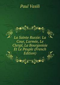 La Sainte Russie: La Cour, L'arm?e, Le Clerg?, La Bourgeoisie Et Le Peuple (French Edition)