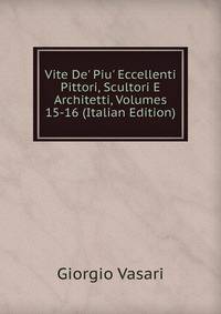 Vite De' Piu' Eccellenti Pittori, Scultori E Architetti, Volumes 15-16 (Italian Edition)