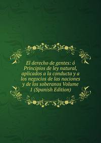 El derecho de gentes: o Principios de ley natural, aplicados a la conducta y a los negocios de las naciones y de los soberanos Volume 1 (Spanish Edition)