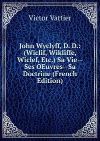 John Wyclyff, D. D.: (Wiclif, Wikliffe, Wiclef, Etc.) Sa Vie--Ses OEuvres--Sa Doctrine (French Edition)