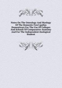 Notes On The Osteology And Myology Of The Domestic Fowl (gallus Domesticus) For The Use Of Colleges And Schools Of Comparative Anatomy And For The Independent Zoological Student