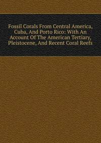 Fossil Corals From Central America, Cuba, And Porto Rico: With An Account Of The American Tertiary, Pleistocene, And Recent Coral Reefs