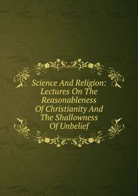 Science And Religion: Lectures On The Reasonableness Of Christianity And The Shallowness Of Unbelief