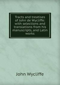 Tracts and treatises of John de Wycliffe: with selections and translations from his manuscripts, and Latin works