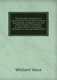 The benefits annexed to a participation in the two Christian sacraments, of baptism and the Lord's Supper, considered: in eight sermons preached . of Oxford, in the year MDCCCXXVI